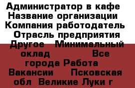 Администратор в кафе › Название организации ­ Компания-работодатель › Отрасль предприятия ­ Другое › Минимальный оклад ­ 18 000 - Все города Работа » Вакансии   . Псковская обл.,Великие Луки г.